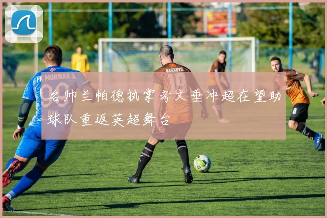 名帅兰帕德执掌考文垂冲超在望助球队重返英超舞台