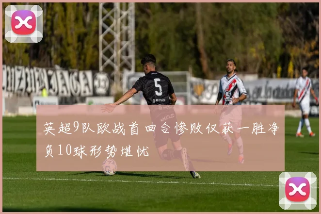 英超9队欧战首回合惨败仅获一胜净负10球形势堪忧