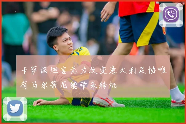 卡萨诺坦言无力改变意大利足协唯有马尔蒂尼能带来转机