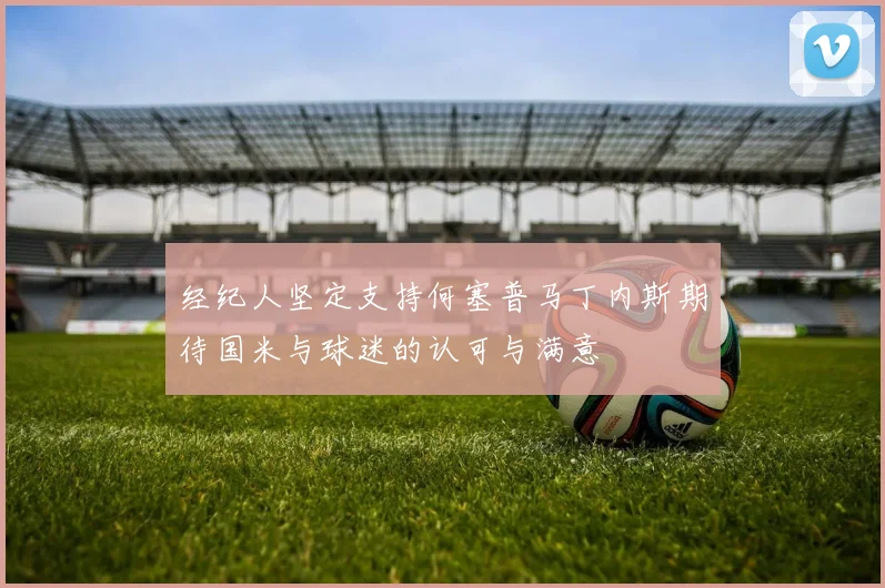 经纪人坚定支持何塞普马丁内斯期待国米与球迷的认可与满意