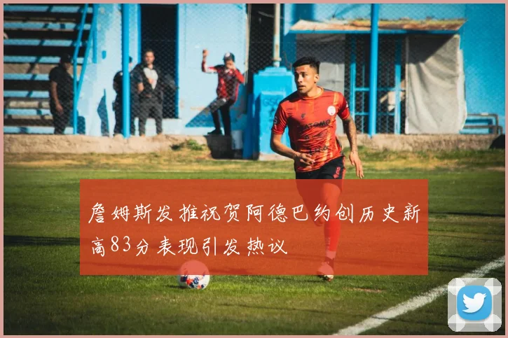詹姆斯发推祝贺阿德巴约创历史新高83分表现引发热议