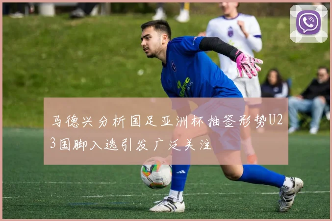 马德兴分析国足亚洲杯抽签形势U23国脚入选引发广泛关注