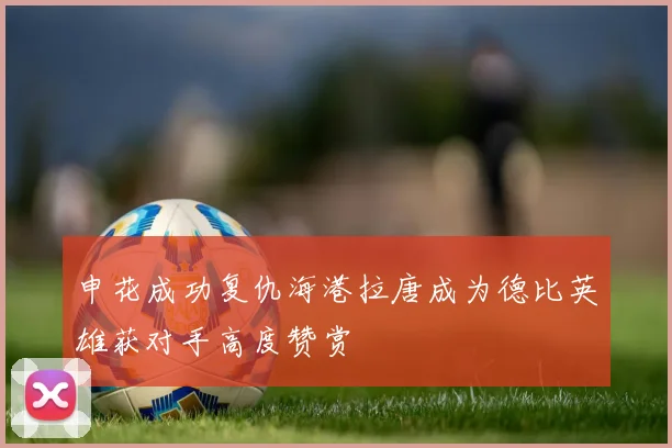 申花成功复仇海港拉唐成为德比英雄获对手高度赞赏