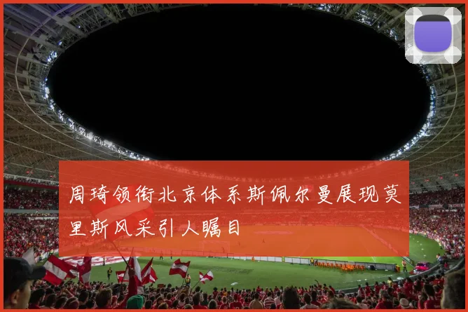 周琦领衔北京体系斯佩尔曼展现莫里斯风采引人瞩目