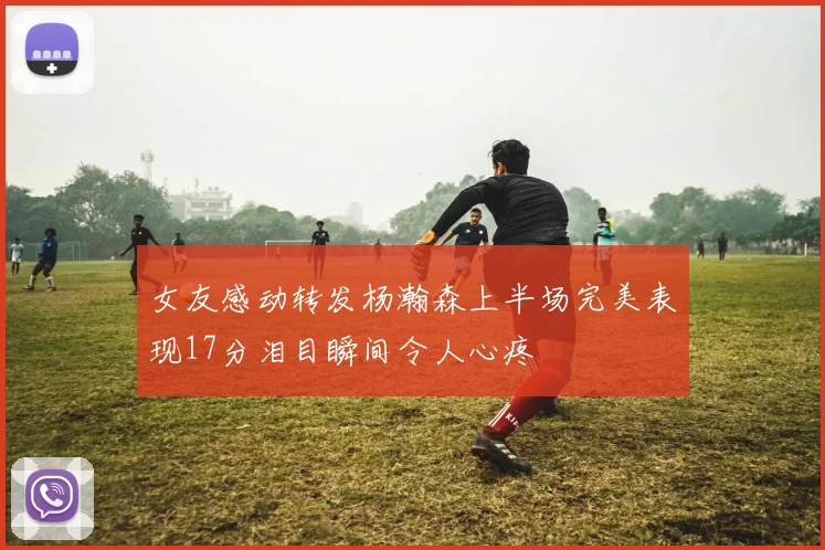 女友感动转发杨瀚森上半场完美表现17分泪目瞬间令人心疼