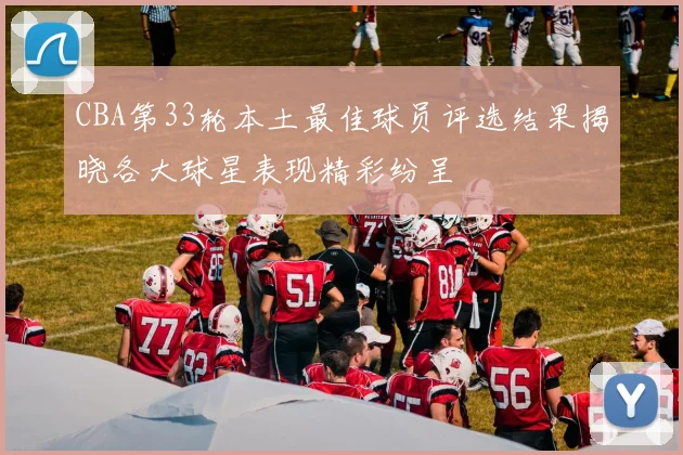 CBA第33轮本土最佳球员评选结果揭晓各大球星表现精彩纷呈