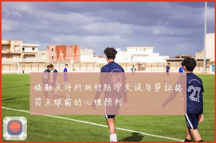 福勒点评科纳特防守失误与萨拉赫罚点球前的心理预判