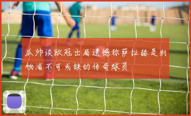 瓜帅谈欧冠出局遗憾称萨拉赫是利物浦不可或缺的传奇球员