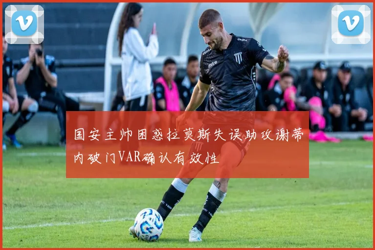 国安主帅困惑拉莫斯失误助攻谢蒂内破门VAR确认有效性
