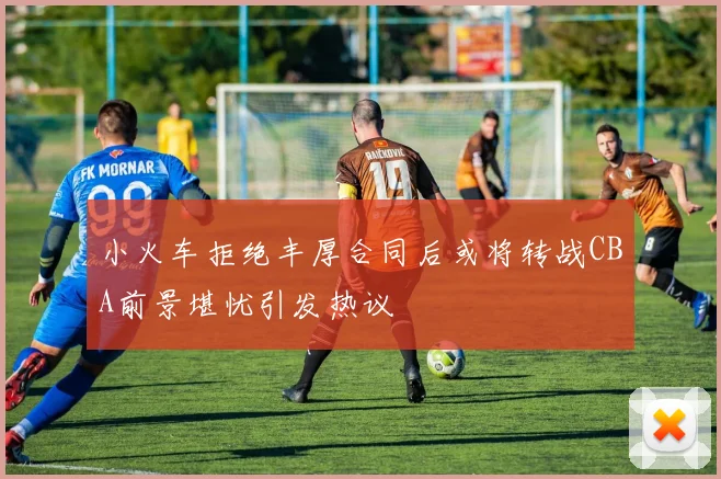 小火车拒绝丰厚合同后或将转战CBA前景堪忧引发热议