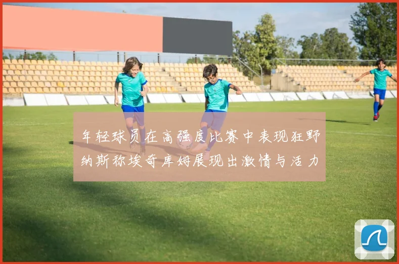 年轻球员在高强度比赛中表现狂野纳斯称埃奇库姆展现出激情与活力