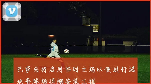 巴萨或将启用临时主场以便进行诺坎普球场顶棚安装工程
