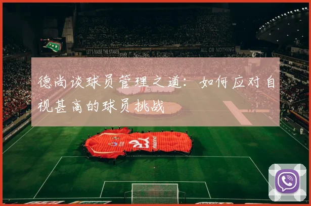 德尚谈球员管理之道：如何应对自视甚高的球员挑战