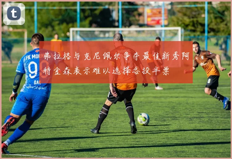 弗拉格与克尼佩尔争夺最佳新秀阿特金森表示难以选择各投半票