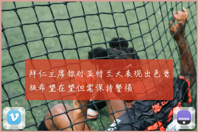 拜仁主席称对亚特兰大表现出色晋级希望在望但需保持警惕