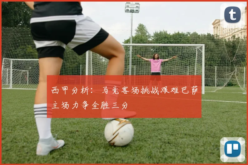 西甲分析：马竞客场挑战艰难巴萨主场力争全胜三分